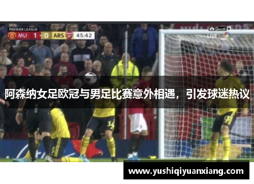 阿森纳女足欧冠与男足比赛意外相遇，引发球迷热议
